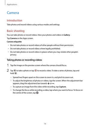 Page 74Applications
74
Camera
Introduction
Take photos and record videos using various modes and settings.
Basic shooting
You can take photos or record videos. View your photos and videos in Gallery.
Tap 
Camera on the Apps screen.
Camera etiquette
•	Do not take photos or record videos of other people without their permission.
•	Do not take photos or record videos where legally prohibited.
•	Do not take photos or record videos in places where you may violate other people’s 
privacy.
Taking photos or recording...