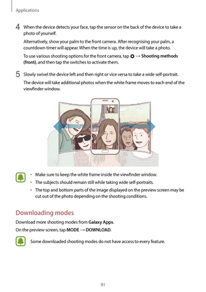 Page 91Applications
91
4 When the device detects your face, tap the sensor on the back of the device to take a 
photo of yourself.
Alternatively, show your palm to the front camera. After recognising your palm, a 
countdown timer will appear. When the time is up, the device will take a photo.
To use various shooting options for the front camera, tap 
 → Shooting methods 
(front)
, and then tap the switches to activate them.
5 Slowly swivel the device left and then right or vice versa to take a wide...