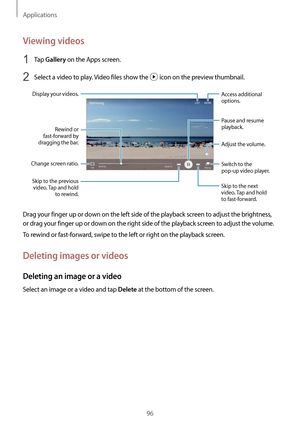 Page 96Applications
96
Viewing videos
1 Tap Gallery on the Apps screen.
2 Select a video to play. Video files show the  icon on the preview thumbnail.
Change screen ratio.Rewind or 
fast-forward by 
dragging the bar.
Display your videos.
Skip to the previous  video. Tap and hold  to rewind. Skip to the next 
video. Tap and hold 
to fast-forward.
Access additional 
options.
Switch to the 
pop-up video player. Pause and resume 
playback.
Adjust the volume.
Drag your finger up or down on the left side of the...