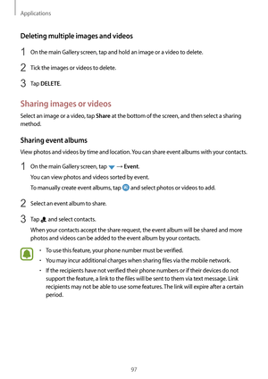 Page 97Applications
97
Deleting multiple images and videos
1 On the main Gallery screen, tap and hold an image or a video to delete.
2 Tick the images or videos to delete.
3 Tap DELETE.
Sharing images or videos
Select an image or a video, tap Share at the bottom of the screen, and then select a sharing 
method.
Sharing event albums
View photos and videos by time and location. You can share event albums with your contacts.
1 On the main Gallery screen, tap  → Event.
You can view photos and videos sorted by...