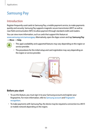 Page 98Applications
98
Samsung Pay
Introduction
Register frequently used cards to Samsung Pay, a mobile payment service, to make payments 
quickly and securely. Samsung Pay supports magnetic secure transmission (MST ) as well as 
near field communication (NFC) to allow payment through standard credit card readers.
You can view more information, such as cards that support this feature at 
www.samsung.com/samsungpay. Alternatively, open the Apps screen and tap 
Samsung Pay 
→ More → Help.
•	This app’s...