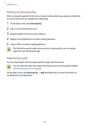 Page 99Applications
99
Setting up Samsung Pay
When running this app for the first time or restart it after performing a data reset, follow the 
on-screen instructions to complete the initial setup.
1 On the Apps screen, tap Samsung Pay.
2 Sign in to your Samsung account.
3 Read and agree to the terms and conditions.
4 Register your fingerprint to use when making payments.
5 Create a PIN to use when making payments.
This PIN will be used to verify various actions in Samsung Pay, such as making 
payments and...