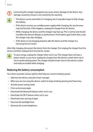 Page 11Basics
11
Connecting the charger improperly may cause serious damage to the device. Any 
damage caused by misuse is not covered by the warranty.
•	The device can be used while it is charging, but it may take longer to fully charge 
the battery.
•	If the device receives an unstable power supply while charging, the touchscreen 
may not function. If this happens, unplug the charger from the device.
•	While charging, the device and the charger may heat up. This is normal and should 
not affect the device’s...