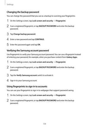 Page 108Settings
108
Changing the backup password
You can change the password that you use as a backup to scanning your fingerprints.
1 On the Settings screen, tap Lock screen and security → Fingerprint.
2 Scan a registered fingerprint, or tap BACKUP PASSWORD and enter the backup 
password.
3 Tap Change backup password.
4 Enter a new password and tap CONTINUE.
5 Enter the password again and tap OK.
Verifying the Samsung account password
Use fingerprints to verify your Samsung account password. You can use a...