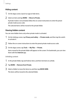 Page 111Settings
111
Hiding content
1 On the Apps screen, launch an app to hide items.
2 Select an item and tap MORE → Move to Private.
If private mode is not activated, follow the on-screen instructions to enter the preset 
private mode access code.
The selected items will be moved to the private folder.
Viewing hidden content
You can view hidden items only when private mode is activated.
1 On the Settings screen, tap Privacy and safety → Private mode, and then tap the switch 
to activate it.
2 Follow the...