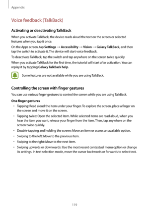 Page 119Appendix
119
Voice feedback (TalkBack)
Activating or deactivating TalkBack
When you activate TalkBack, the device reads aloud the text on the screen or selected 
features when you tap it once.
On the Apps screen, tap 
Settings → Accessibility → Vision → Galaxy TalkBack, and then 
tap the switch to activate it. The device will start voice feedback.
To deactivate TalkBack, tap the switch and tap anywhere on the screen twice quickly.
When you activate TalkBack for the first time, the tutorial will start...