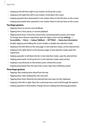 Page 120Appendix
120
•	Swiping to the left then right in one motion: Scroll up the screen.
•	Swiping to the right then left in one motion: Scroll down the screen.
•	Swiping upwards then downwards in one motion: Move to the first item on the screen.
•	Swiping downwards then upwards in one motion: Move to the last item on the screen.
Two finger gestures
•	Tapping: Pause or resume voice feedback.
•	Tapping twice: Start, pause, or resume playback.
•	Tapping three times: Check the current time, remaining battery...