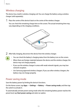 Page 13Basics
13
Wireless charging
The device has a built-in wireless charging coil. You can charge the battery using a wireless 
charger (sold separately).
1 Place the centre of the device’s back on the centre of the wireless charger.
You can check the remaining charge time on the screen. The actual remaining time may 
vary depending on the charging conditions.
2 After fully charging, disconnect the device from the wireless charger.
•	You can check the battery’s charging status from the battery icon on the...