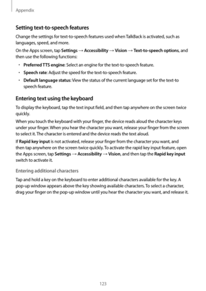 Page 123Appendix
123
Setting text-to-speech features
Change the settings for text-to-speech features used when TalkBack is activated, such as 
languages, speed, and more.
On the Apps screen, tap 
Settings → Accessibility → Vision → Text-to-speech options, and 
then use the following functions:
•	Preferred TTS engine: Select an engine for the text-to-speech feature.
•	Speech rate: Adjust the speed for the text-to-speech feature.
•	Default language status: View the status of the current language set for the...