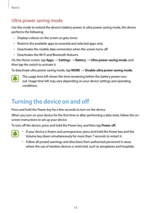 Page 14Basics
14
Ultra power saving mode
Use this mode to extend the device’s battery power. In ultra power saving mode, the device 
performs the following:
•	Displays colours on the screen as grey tones.
•	Restricts the available apps to essential and selected apps only.
•	Deactivates the mobile data connection when the screen turns off.
•	Deactivates the Wi-Fi and Bluetooth features.
On the Home screen, tap 
Apps → Settings → Battery → Ultra power saving mode, and 
then tap the switch to activate it.
To...