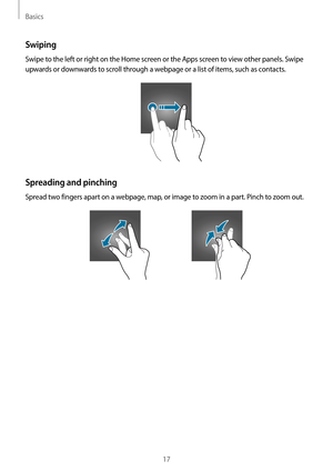 Page 17Basics
17
Swiping
Swipe to the left or right on the Home screen or the Apps screen to view other panels. Swipe 
upwards or downwards to scroll through a webpage or a list of items, such as contacts.
Spreading and pinching
Spread two fingers apart on a webpage, map, or image to zoom in a part. Pinch to zoom out.  