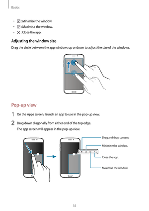 Page 35Basics
35
•	 : Minimise the window.
•	 : Maximise the window.
•	 : Close the app.
Adjusting the window size
Drag the circle between the app windows up or down to adjust the size of the windows.
Pop-up view
1 On the Apps screen, launch an app to use in the pop-up view.
2 Drag down diagonally from either end of the top edge.
The app screen will appear in the pop-up view.
Minimise the window.
Close the app.
Maximise the window.
Drag and drop content.        