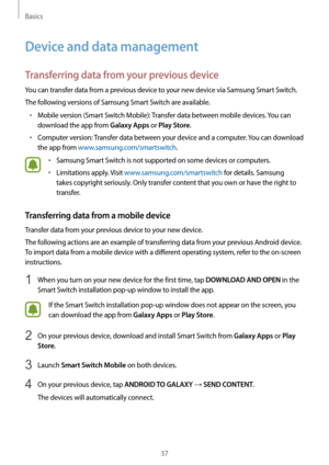 Page 37Basics
37
Device and data management
Transferring data from your previous device
You can transfer data from a previous device to your new device via Samsung Smart Switch.
The following versions of Samsung Smart Switch are available.
•	Mobile version (Smart Switch Mobile): Transfer data between mobile devices. You can 
download the app from 
Galaxy Apps or Play Store.
•	Computer version: Transfer data between your device and a computer. You can download 
the app from www.samsung.com/smartswitch.
•	Samsung...