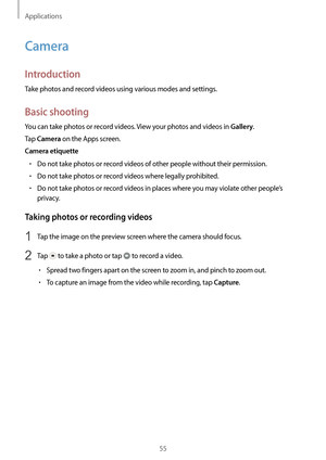Page 55Applications
55
Camera
Introduction
Take photos and record videos using various modes and settings.
Basic shooting
You can take photos or record videos. View your photos and videos in Gallery.
Tap 
Camera on the Apps screen.
Camera etiquette
•	Do not take photos or record videos of other people without their permission.
•	Do not take photos or record videos where legally prohibited.
•	Do not take photos or record videos in places where you may violate other people’s 
privacy.
Taking photos or recording...