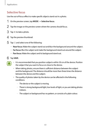 Page 61Applications
61
Selective focus
Use the out-of-focus effect to make specific objects stand out in a photo.
1 On the preview screen, tap MODE → Selective focus.
2 Tap the image on the preview screen where the camera should focus.
3 Tap  to take a photo.
4 Tap the preview thumbnail.
5 Tap  and select one of the following:
•	Near focus: Make the subject stand out and blur the background around the subject.
•	Far focus: Blur the subject and make the background stand out around the subject.
•	Pan focus: Make...