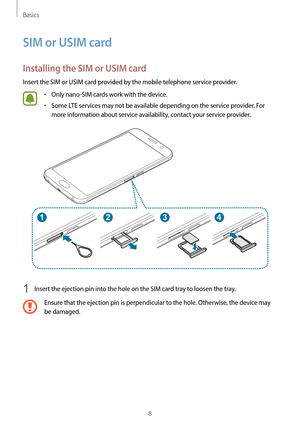 Page 8Basics
8
SIM or USIM card
Installing the SIM or USIM card
Insert the SIM or USIM card provided by the mobile telephone service provider.
•	Only nano-SIM cards work with the device.
•	Some LTE services may not be available depending on the service provider. For 
more information about service availability, contact your service provider.
1 Insert the ejection pin into the hole on the SIM card tray to loosen the tray.
Ensure that the ejection pin is perpendicular to the hole. Otherwise, the device may 
be...