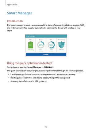 Page 73Applications
73
Smart Manager
Introduction
The Smart manager provides an overview of the status of your device’s battery, storage, RAM, 
and system security. You can also automatically optimise the device with one tap of your 
finger.
Using the quick optimisation feature
On the Apps screen, tap Smart Manager → CLEAN ALL.
The quick optimisation feature improves device performance through the following actions.
•	Identifying apps that use excessive battery power and clearing some memory.
•	Deleting...