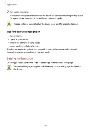 Page 80Applications
80
2 Say a voice command.
If the device recognises the command, the device will perform the corresponding action. 
To repeat a voice command or say a different command, tap 
.
This app will close automatically if the device is not used for a specified period.
Tips for better voice recognition
•	Speak clearly.
•	Speak in quiet places.
•	Do not use offensive or slang words.
•	Avoid speaking in dialectal accents.
The device may not recognise your commands or may perform unwanted commands...