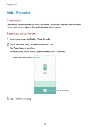 Page 83Applications
83
Voice Recorder
Introduction
Use different recording modes for various situations, such as in an interview. The device can 
convert your voice to text and distinguish between sound sources.
Recording voice memos
1 On the Apps screen, tap Tools → Voice Recorder.
2 Tap  to start recording. Speak into the microphone.
Tap 
Pause to pause recording.
While recording a voice memo, tap 
Bookmark to insert a bookmark.
Change the recording mode.
Start recording.
3 Tap  to finish recording.   