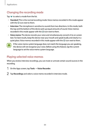 Page 84Applications
84
Changing the recording mode
Tap  to select a mode from the list.
•	Standard: This is the normal recording mode. Voice memos recorded in this mode appear 
with the 
 icon next to them.
•	Interview: The microphone is sensitive to sounds from two directions. In this mode, both 
the top and the bottom of the device pick up equal amounts of sound. Voice memos 
recorded in this mode appear with the 
 icon next to them.
•	Voice memo: The device records your voice and simultaneously converts it...