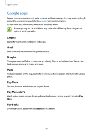 Page 89Applications
89
Google apps
Google provides entertainment, social network, and business apps. You may require a Google 
account to access some apps. Refer to Accounts for more information.
To view more app information, access each app’s help menu.
Some apps may not be available or may be labelled differently depending on the 
region or service provider.
Chrome
Search for information and browse webpages.
Gmail
Send or receive emails via the Google Mail service.
Google+
Share your news and follow updates...