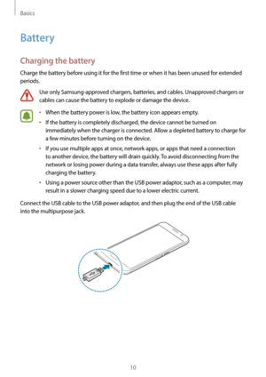 Page 10Basics
10
Battery
Charging the battery
Charge the battery before using it for the first time or when it has been unused for extended 
periods.
Use only Samsung-approved chargers, batteries, and cables. Unapproved chargers or 
cables can cause the battery to explode or damage the device.
•	When the battery power is low, the battery icon appears empty.
•	If the battery is completely discharged, the device cannot be turned on 
immediately when the charger is connected. Allow a depleted battery to charge for...