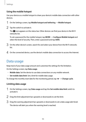 Page 96Settings
96
Using the mobile hotspot
Use your device as a mobile hotspot to share your device’s mobile data connection with other 
devices.
1 On the Settings screen, tap Mobile hotspot and tethering → Mobile hotspot.
2 Tap the switch to activate it.
The 
 icon appears on the status bar. Other devices can find your device in the Wi-Fi 
networks list.
To set a password for the mobile hotspot, tap 
MORE → Configure Mobile hotspot and 
select the level of security. Then, enter a password and tap 
SAVE.
3 On...