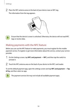 Page 98Settings
98
2 Place the NFC antenna area on the back of your device near an NFC tag.
The information from the tag appears.
Ensure that the device’s screen is unlocked. Otherwise, the device will not read NFC 
tags or receive data.
Making payments with the NFC feature
Before you can use the NFC feature to make payments, you must register for the mobile 
payment service. To register or get more information about the service, contact your service 
provider.
1 On the Settings screen, tap NFC and payment →...