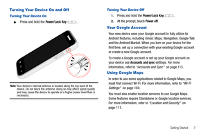 Page 11Getting Started       7
Turning Your Device On and Off
Turning Your Device On
Press and hold the Power/Lock Key .
Note: Your device’s internal antenna is located along the top back of the 
device. Do not block the antenna; doing so may affect signal quality 
and may cause the device to operate at a higher power level than is 
necessary.
Turning Your Device Off
1.Press and hold the Power/Lock Key .
2.At the prompt, touch Power off.
Your Google Account
Your new device uses your Google account to fully...