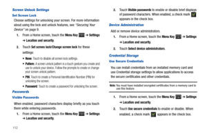 Page 116112
Screen Unlock Settings
Set Screen Lock
Choose settings for unlocking your screen. For more information 
about using the lock and unlock features, see “Securing Your 
Device” on page 9.
1.From a Home screen, touch the Menu Key  ➔ Settings 
➔ Location and security.
2.Touch Set screen lock/Change screen lock for these 
settings:
: Touch to disable all screen lock settings.
 Pattern: A screen unlock pattern is a touch gesture you create and 
use to unlock your device. Follow the prompts to create or...