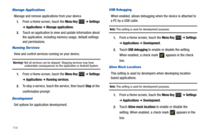 Page 118114
Manage Applications
Manage and remove applications from your device.
1.From a Home screen, touch the Menu Key  ➔ Settings 
➔ Applications ➔ Manage applications.
2.Touch an application to view and update information about 
the application, including memory usage, default settings 
and permissions.
Running Ser vices
View and control services running on your device.
Warning!: Not all services can be stopped. Stopping services may have undesirable consequences on the application or Android System.
1.From...