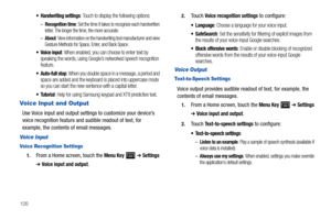 Page 124120
 Handwriting settings: Touch to display the following options:
–Recognition time: Set the time it takes to recognize each handwritten 
letter. The longer the time, the more accurate.
–About: View information on the handwriting tool manufacturer and view 
Gesture Methods for Space, Enter, and Back Space.
 Voice input: When enabled, you can choose to enter text by 
speaking the words, using Google’s networked speech recognition 
feature.
 Auto-full stop: When you double space in a message, a period and...