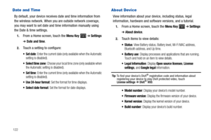 Page 126122
Date and Time
By default, your device receives date and time information from 
the wireless network. When you are outside network coverage, 
you may want to set date and time information manually using 
the Date & time settings.
1.From a Home screen, touch the Menu Key  ➔ Settings 
➔ Date and time.
2.Touch a setting to configure:
: Enter the current date (only available when the Automatic 
setting is disabled).
 Select time zone: Choose your local time zone (only available when 
the Automatic setting...