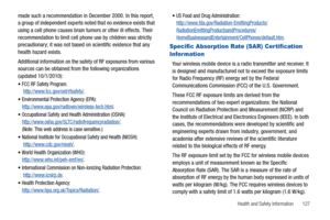 Page 131Health and Safety Information       127
made such a recommendation in December 2000. In this report, 
a group of independent experts noted that no evidence exists that 
using a cell phone causes brain tumors or other ill effects. Their 
recommendation to limit cell phone use by children was strictly 
precautionary; it was not based on scientific evidence that any 
health hazard exists.
Additional information on the safety of RF exposures from various 
sources can be obtained from the following...