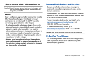 Page 135Health and Safety Information       131 
Never use any charger or battery that is damaged in any way.
Important!: Use only Samsung-approved batteries, and recharge your battery 
only with Samsung-approved chargers which are specifically 
designed for your GALAXY.
WARNING!
Use of a non-Samsung-approved battery or charger may present a 
risk of fire, explosion, leakage, or other hazard
. Samsungs 
warranty does not cover damage to the GALAXY caused by 
non-Samsung-approved batteries and/or chargers.
Do not...