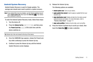 Page 15Getting Started       11
Android System Recover y
Android System Recovery is used for Google updates. The 
average user should never need to perform a system recovery.
Note: If you entered this menu by mistake, use the Volume Up/Down key to 
select reboot system now, then touch the Home Key  . Your device then continues to boot up.
To enter the Android System Recovery mode, follow these steps:
1.Turn the device off.
2.Press the Volume Up Key   and then press 
the 
Power/Lock Key  at the same time until...