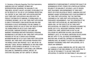 Page 151Warranty Information       147
10. Disclaimer of Warranty Regarding Third-Party Applications. 
SAMSUNG DOES NOT WARRANT OR MAKE ANY 
REPRESENTATIONS REGARDING THE AVAILABILITY, USE, 
TIMELINESS, SECURITY, VALIDITY, ACCURACY, OR RELIABILITY OF, 
OR THE RESULTS OF THE USE OF, OR OTHERWISE RESPECTING, 
THE CONTENT OF ANY THIRD-PARTY APPLICATION WHETHER 
SUCH THIRD-PARTY APPLICATION IS INCLUDED WITH THE 
PRODUCT DISTRIBUTED BY SAMSUNG, IS DOWNLOADED, OR 
OTHERWISE OBTAINED. USE OF ANY THIRD-PARTY APPLICATION...