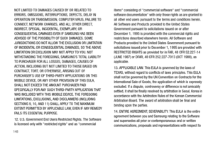 Page 152148
NOT LIMITED TO DAMAGES CAUSED BY OR RELATED TO 
ERRORS, OMISSIONS, INTERRUPTIONS, DEFECTS, DELAY IN 
OPERATION OR TRANSMISSION, COMPUTER VIRUS, FAILURE TO 
CONNECT, NETWORK CHARGES, AND ALL OTHER DIRECT, 
INDIRECT, SPECIAL, INCIDENTAL, EXEMPLARY, OR 
CONSEQUENTIAL DAMAGES EVEN IF SAMSUNG HAS BEEN 
ADVISED OF THE POSSIBILITY OF SUCH DAMAGES. SOME 
JURISDICTIONS DO NOT ALLOW THE EXCLUSION OR LIMITATION 
OF INCIDENTAL OR CONSEQUENTIAL DAMAGES, SO THE ABOVE 
LIMITATION OR EXCLUSION MAY NOT APPLY TO YOU....