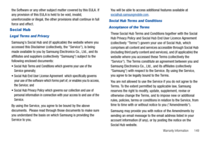 Page 153Warranty Information       149
the Software or any other subject matter covered by this EULA. If 
any provision of this EULA is held to be void, invalid, 
unenforceable or illegal, the other provisions shall continue in full 
force and effect. 
Social Hub
Legal Terms and Privacy
Samsungs Social Hub and (if applicable) the website where you 
accessed this Disclaimer (collectively, the Service), is being 
made available to you by Samsung Electronics Co., Ltd., and its 
affiliates and suppliers...