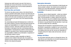 Page 156152
Samsung may restrict access to any part of the Service or 
terminate your access to the Service, at any time in its sole 
discretion if required by law or by the relevant authorities or 
regulatory agencies to do so.
Third Par ty Sites and Content
The Service may allow access to sites on the Internet that are 
owned or operated by third parties. Access to such sites does not 
imply that Samsung endorses the site or the conduct, products or 
services on the site. Upon accessing any such site, you must...