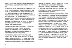 Page 158154
SUBJECT TO THE TERMS, SAMSUNG DOES NOT WARRANT THAT 
THE SERVICE WILL BE UNINTERRUPTED OR ERROR OR VIRUS-
FREE. 
TO THE FULLEST EXTENT PERMITTED BY THE LAW AND SUBJECT 
TO THE TERMS, NO WARRANTY OF ANY KIND, EITHER EXPRESS 
OR IMPLIED, INCLUDING BUT NOT LIMITED TO WARRANTIES OF 
TITLE OR NON-INFRINGEMENT OR IMPLIED WARRANTIES OF 
MERCHANTABILITY OR FITNESS FOR A PARTICULAR PURPOSE, IS 
MADE IN RELATION TO THE AVAILABILITY, ACCURACY, 
RELIABILITY, OF THE SERVICE, INCLUDING ANY INFORMATION OR 
CONTENT...