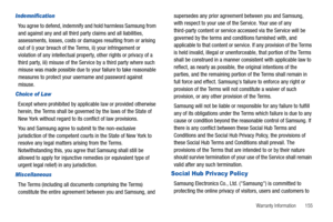 Page 159Warranty Information       155
Indemnification
You agree to defend, indemnify and hold harmless Samsung from 
and against any and all third party claims and all liabilities, 
assessments, losses, costs or damages resulting from or arising 
out of i) your breach of the Terms, ii) your infringement or 
violation of any intellectual property, other rights or privacy of a 
third party, iii) misuse of the Service by a third party where such 
misuse was made possible due to your failure to take reasonable...