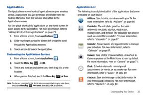 Page 29Understanding Your Device       25
Applications
The Applications screen holds all applications on your wireless 
device. Applications that you download and install from the 
Android Market or from the web are also added to the 
Applications screen.
You can place shortcuts to applications on the Home screen for 
quick access to the application. For more information, refer to 
“Adding Shortcuts from Applications”  on page 23.
1.From a Home screen, touch Applications .
2.Slide your finger across the screen...