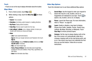 Page 65Web and Social Networking       61
To u ch
Touch an icon on the map to display information about the location.
Maps Menu
1.From a Home screen, touch Maps .
2.While viewing a map, touch the Menu Key  for these 
options:
: Find a location.
: Get driving, public transport, or walking directions.
: Display starred locations.
: Remove search results from the map.
 Join Latitude / Latitude: Join or display Latitude, to share your 
location with friends you choose and Google.
:
–Labs: Access experimental...