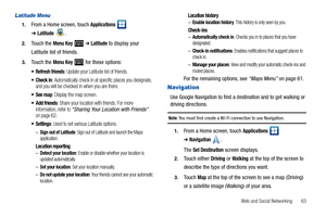 Page 67Web and Social Networking       63
Latitude Menu
1.From a Home screen, touch Applications  
➔Latitude.
2.Touch the Menu Key  ➔Latitude to display your 
Latitude list of friends.
3.Touch the Menu Key  for these options:
 Refresh friends: Update your Latitude list of friends.
 Check in: Automatically check in at specific places you designate, 
and you will be checked in when you are there.
: Display the map screen.
 Add friends: Share your location with friends. For more 
information, refer to “Sharing...