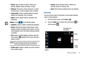 Page 77Photos and Videos       73
Camcorder
Use your device’s built-in Camcorder to record high-definition 
video in 720p resolution.
1.From the Home screen, touch Camera .
2.Touch the Mode icon to switch from the Camera   to 
the Camcorder  .
Effects: Apply an effect to photos. Options are: 
Normal, Negative, Black and white, or Sepia.
Metering: Set how the camera measures or meters 
the light source: Centre-weighted, Spot, or Matrix.
Image quality: Choose a quality setting for photos. 
Options are: Superfine,...