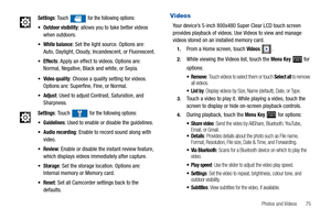 Page 79Photos and Videos       75
Videos
Your device’s 5-inch 800x480 Super Clear LCD touch screen 
provides playback of videos. Use Videos to view and manage 
videos stored on an installed memory card.
1.From a Home screen, touch Videos .
2.While viewing the Videos list, touch the Menu Key  for 
options:
: Touch videos to select them or touch Select all to remove 
all videos.
: Display videos by Size, Name (default), Date, or Type.
3.Touch a video to play it. While playing a video, touch the 
screen to display...