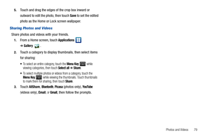 Page 83Photos and Videos       79 5.
Touch and drag the edges of the crop box inward or 
outward to edit the photo, then touch 
Save to set the edited 
photo as the Home or Lock screen wallpaper.
Sharing Photos and Videos
Share photos and videos with your friends.
1.From a Home screen, touch Applications  
➔Gallery.
2.Touch a category to display thumbnails, then select items 
for sharing:
To select an entire category, touch the Menu Key  while 
viewing categories, then touch Select all ➔ Share.
To select...