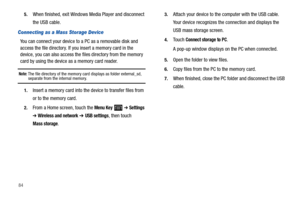 Page 88845.
When finished, exit Windows Media Player and disconnect 
the USB cable.
Connecting as a Mass Storage Device
You can connect your device to a PC as a removable disk and 
access the file directory. If you insert a memory card in the 
device, you can also access the files directory from the memory 
card by using the device as a memory card reader.
Note: The file directory of the memory card displays as folder external_sd, separate from the internal memory.
1.Insert a memory card into the device to...