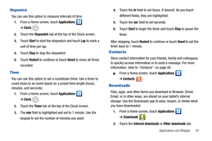 Page 95Applications and Widgets       91
Stopwatch
You can use this option to measure intervals of time.
1.From a Home screen, touch Applications  
➔Clock.
2.Touch the Stopwatch tab at the top of the Clock screen.
3.Touch Start to start the stopwatch and touch Lap to mark a 
unit of time per lap. 
4.Touch Stop to stop the stopwatch.
5.Touch Restart to continue or touch Reset to erase all times 
recorded.
Timer
You can use this option to set a countdown timer. Use a timer to 
count down to an event based on a...